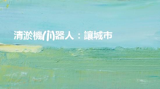 清淤機(jī)器人：讓城市水道暢通無阻，誰是它的超級英雄？